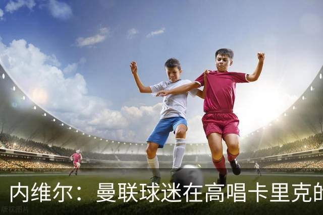 内维尔：曼联球迷在高唱卡里克的歌，因为他们知道未来会发生什么