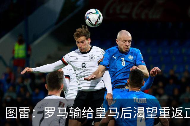 图雷：罗马输给皇马后渴望重返正轨，比赛会很艰难但我们努力争胜