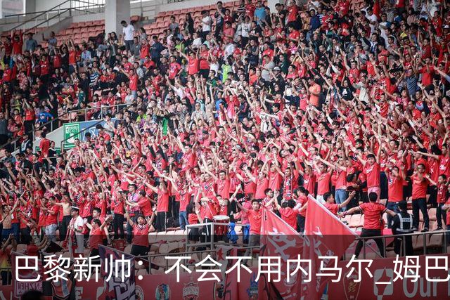 巴黎新帅：不会不用内马尔 姆巴佩责任不能太重