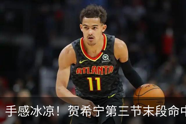 手感冰凉！贺希宁第三节末段命中三分 打破个人本场得分荒