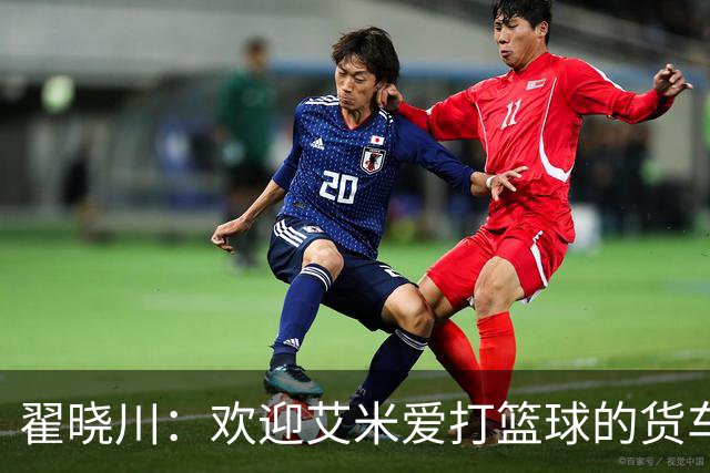 翟晓川：欢迎艾米爱打篮球的货车司机 来到首钢主场为我们加油